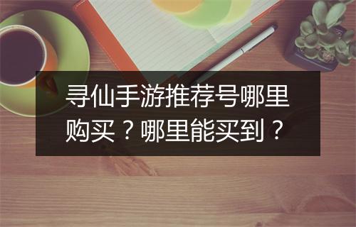 寻仙手游推荐号哪里购买？哪里能买到？