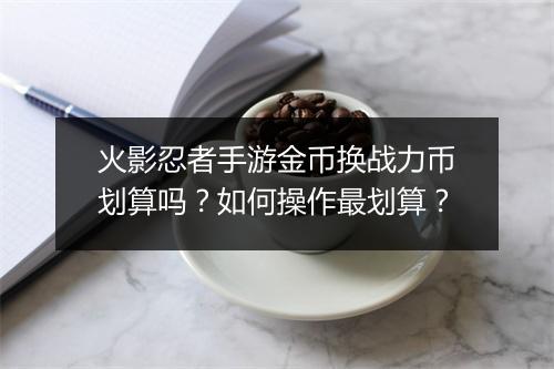 火影忍者手游金币换战力币划算吗？如何操作最划算？