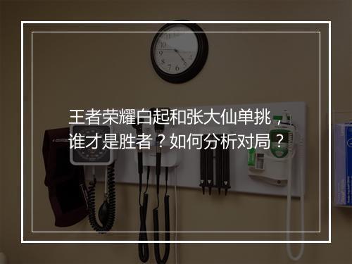 王者荣耀白起和张大仙单挑，谁才是胜者？如何分析对局？