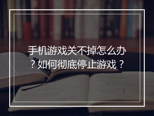 手机游戏关不掉怎么办?如何彻底停止游戏?