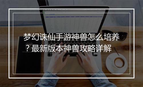 梦幻诛仙手游神兽怎么培养?最新版本神兽攻略详解
