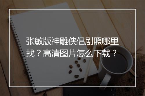 张敏版神雕侠侣剧照哪里找?高清图片怎么下载?