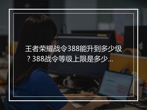 王者荣耀战令388能升到多少级？388战令等级上限是多少？