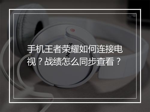 手机王者荣耀如何连接电视?战绩怎么同步查看?