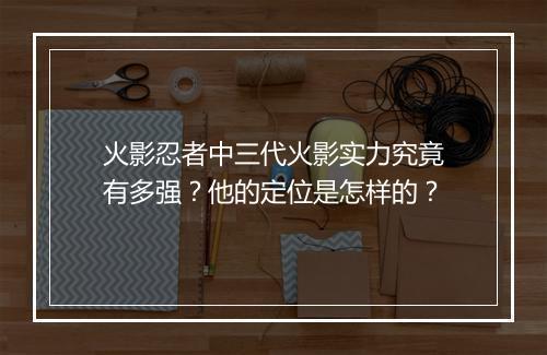 火影忍者中三代火影实力究竟有多强？他的定位是怎样的？