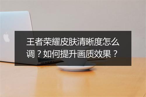 王者荣耀皮肤清晰度怎么调？如何提升画质效果？