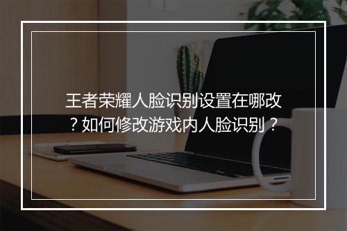 王者荣耀人脸识别设置在哪改？如何修改游戏内人脸识别？