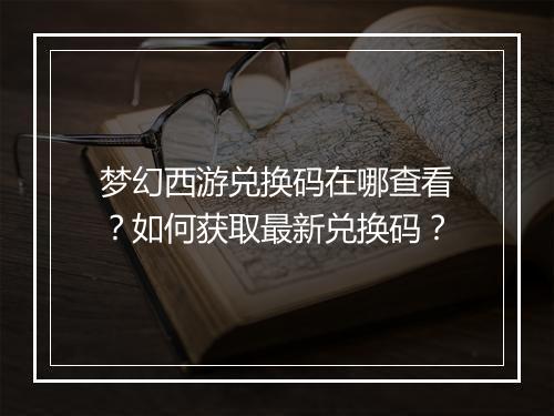 梦幻西游兑换码在哪查看？如何获取最新兑换码？