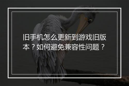 旧手机怎么更新到游戏旧版本？如何避免兼容性问题？