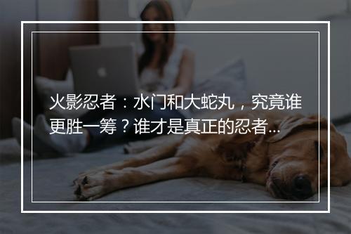 火影忍者：水门和大蛇丸，究竟谁更胜一筹？谁才是真正的忍者之神？
