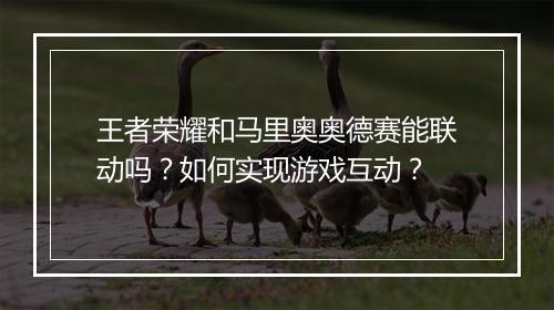 王者荣耀和马里奥奥德赛能联动吗？如何实现游戏互动？