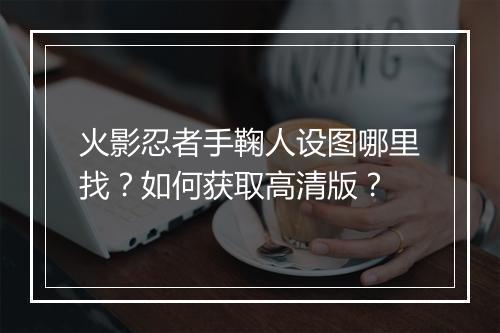 火影忍者手鞠人设图哪里找？如何获取高清版？
