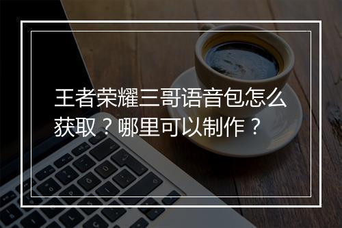 王者荣耀三哥语音包怎么获取？哪里可以制作？