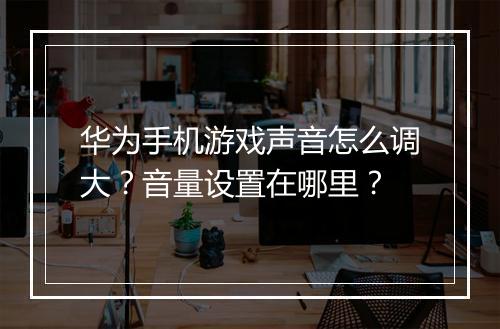 华为手机游戏声音怎么调大？音量设置在哪里？