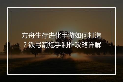 方舟生存进化手游如何打造？铁弓箭炮手制作攻略详解