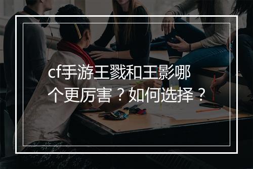 cf手游王戮和王影哪个更厉害？如何选择？