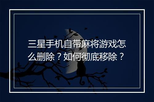 三星手机自带麻将游戏怎么删除？如何彻底移除？