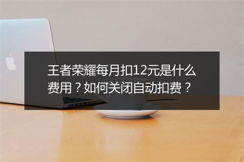 王者荣耀每月扣12元是什么费用？如何关闭自动扣费？