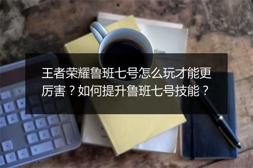 王者荣耀鲁班七号怎么玩才能更厉害？如何提升鲁班七号技能？