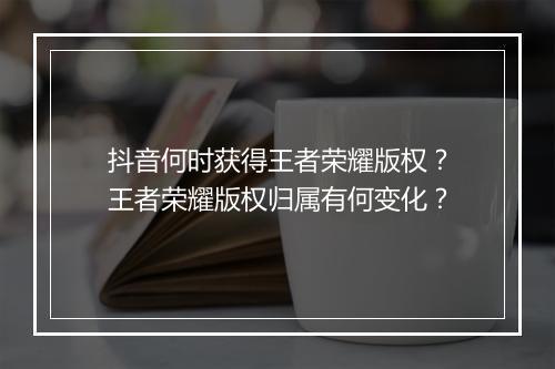抖音何时获得王者荣耀版权?王者荣耀版权归属有何变化?
