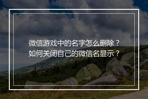 微信游戏中的名字怎么删除？如何关闭自己的微信名显示？
