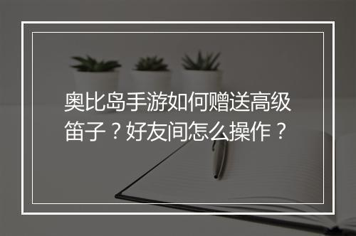 奥比岛手游如何赠送高级笛子？好友间怎么操作？
