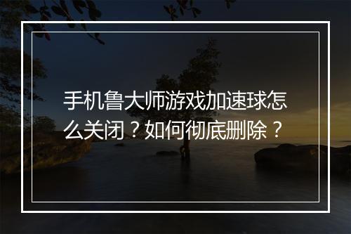 手机鲁大师游戏加速球怎么关闭？如何彻底删除？