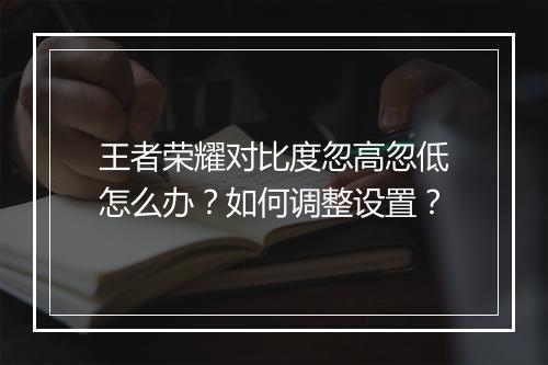 王者荣耀对比度忽高忽低怎么办？如何调整设置？