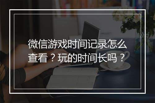 微信游戏时间记录怎么查看？玩的时间长吗？