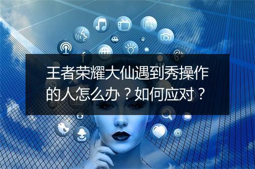 王者荣耀大仙遇到秀操作的人怎么办？如何应对？