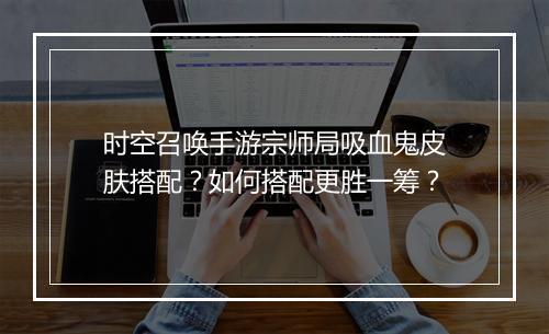 时空召唤手游宗师局吸血鬼皮肤搭配？如何搭配更胜一筹？