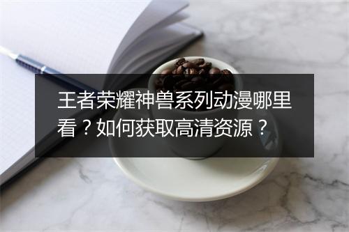 王者荣耀神兽系列动漫哪里看？如何获取高清资源？
