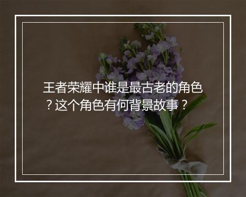 王者荣耀中谁是最古老的角色？这个角色有何背景故事？