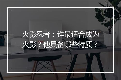 火影忍者：谁最适合成为火影？他具备哪些特质？