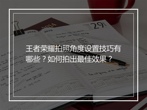 王者荣耀拍照角度设置技巧有哪些？如何拍出最佳效果？