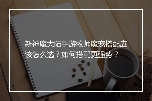 新神魔大陆手游牧师魔宠搭配应该怎么选？如何搭配更强势？