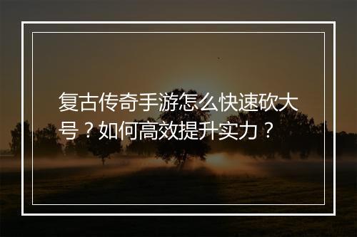 复古传奇手游怎么快速砍大号？如何高效提升实力？