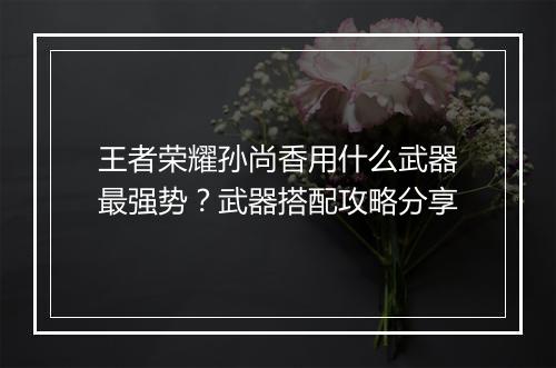 王者荣耀孙尚香用什么武器最强势？武器搭配攻略分享
