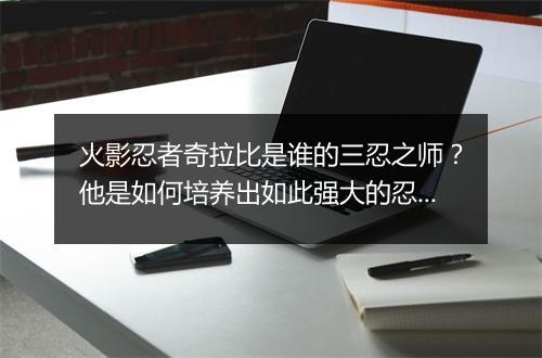 火影忍者奇拉比是谁的三忍之师？他是如何培养出如此强大的忍者的？