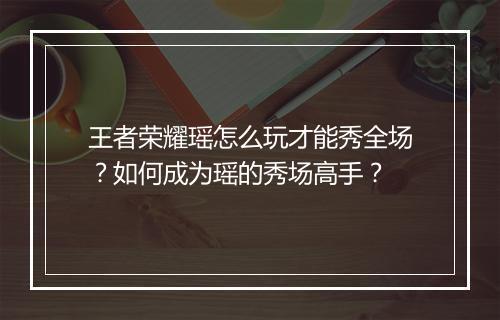 王者荣耀瑶怎么玩才能秀全场？如何成为瑶的秀场高手？