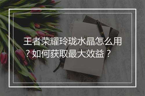 王者荣耀玲珑水晶怎么用？如何获取最大效益？