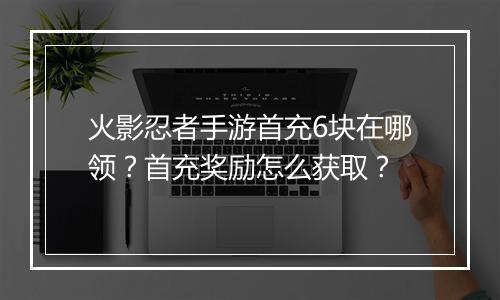 火影忍者手游首充6块在哪领？首充奖励怎么获取？