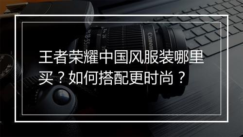 王者荣耀中国风服装哪里买？如何搭配更时尚？