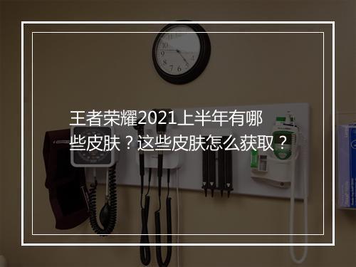 王者荣耀2021上半年有哪些皮肤？这些皮肤怎么获取？