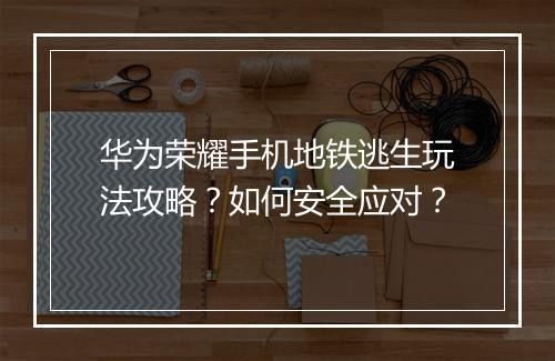 华为荣耀手机地铁逃生玩法攻略？如何安全应对？
