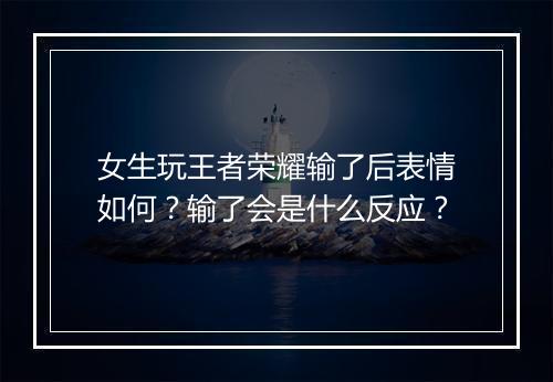 女生玩王者荣耀输了后表情如何？输了会是什么反应？