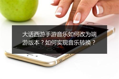 大话西游手游音乐如何改为端游版本？如何实现音乐转换？