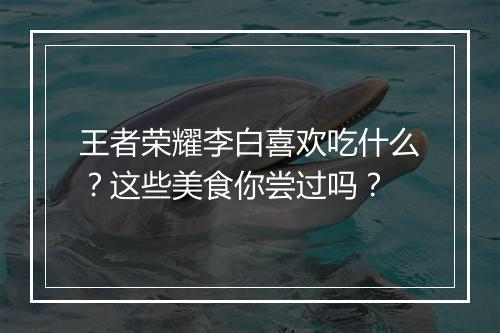 王者荣耀李白喜欢吃什么？这些美食你尝过吗？