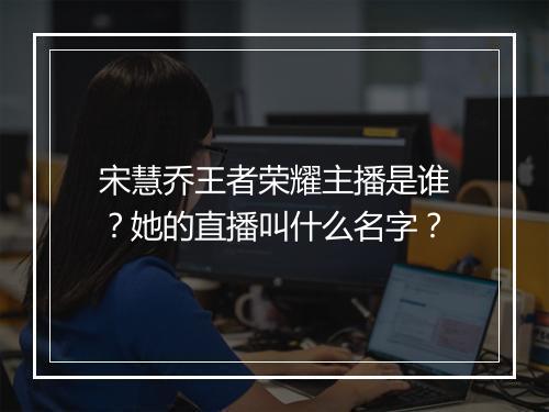 宋慧乔王者荣耀主播是谁？她的直播叫什么名字？
