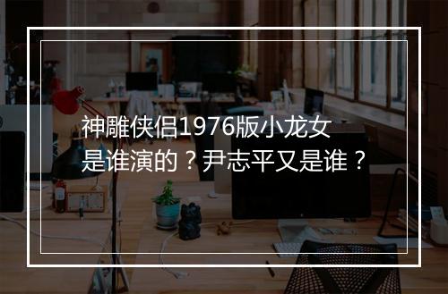 神雕侠侣1976版小龙女是谁演的？尹志平又是谁？